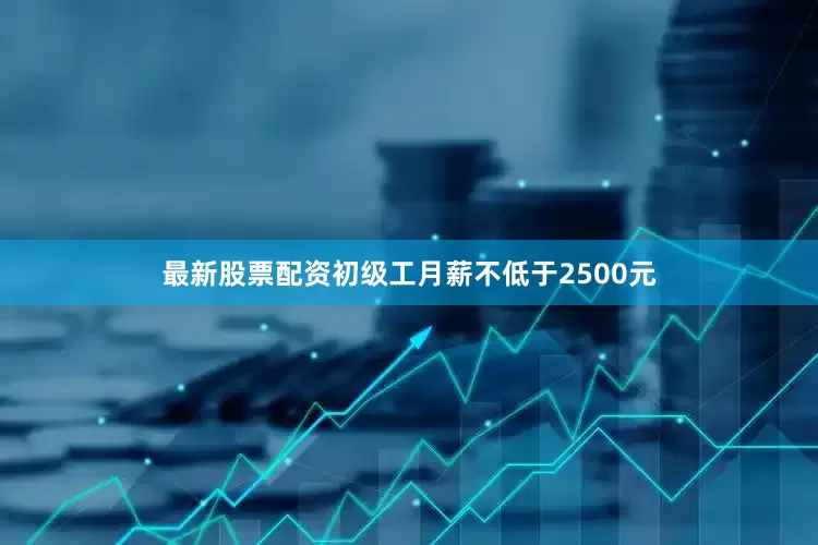 最新股票配资初级工月薪不低于2500元