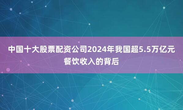 中国十大股票配资公司2024年我国超5.5万亿元餐饮收入的背后