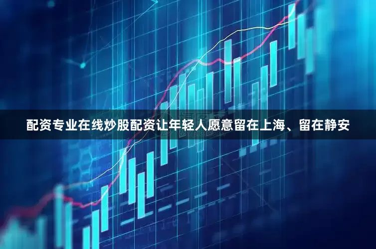配资专业在线炒股配资让年轻人愿意留在上海、留在静安