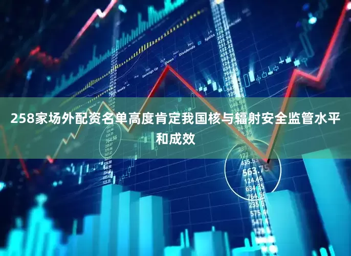 258家场外配资名单高度肯定我国核与辐射安全监管水平和成效