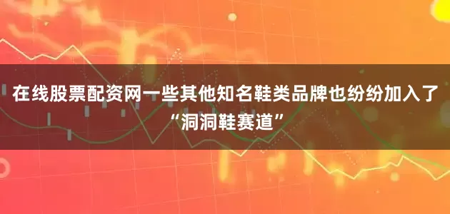 在线股票配资网一些其他知名鞋类品牌也纷纷加入了“洞洞鞋赛道”