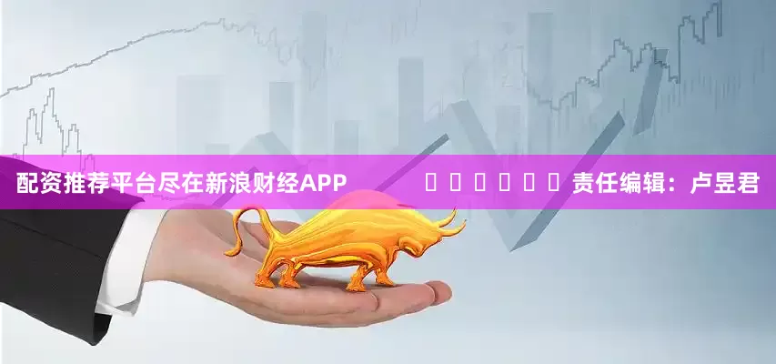 配资推荐平台尽在新浪财经APP            						责任编辑：卢昱君