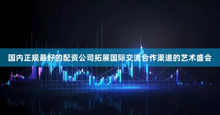 国内正规最好的配资公司拓展国际交流合作渠道的艺术盛会