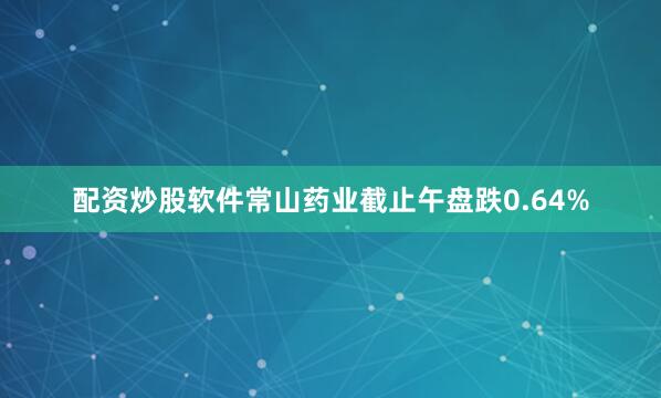 配资炒股软件常山药业截止午盘跌0.64%