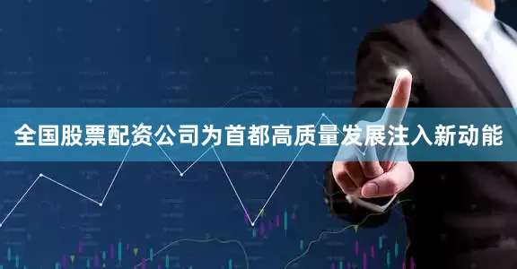 全国股票配资公司为首都高质量发展注入新动能
